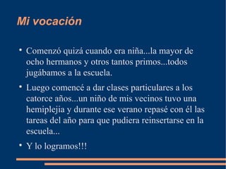 Mi vocación


    Comenzó quizá cuando era niña...la mayor de
    ocho hermanos y otros tantos primos...todos
    jugábamos a la escuela.

    Luego comencé a dar clases particulares a los
    catorce años...un niño de mis vecinos tuvo una
    hemiplejia y durante ese verano repasé con él las
    tareas del año para que pudiera reinsertarse en la
    escuela...

    Y lo logramos!!!
 