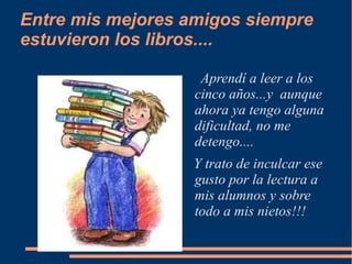 Entre mis mejores amigos siempre
estuvieron los libros....

                    Aprendí a leer a los
                   cinco años...y aunque
                   ahora ya tengo alguna
                   dificultad, no me
                   detengo....
                  Y trato de inculcar ese
                  gusto por la lectura a
                  mis alumnos y sobre
                  todo a mis nietos!!!
 