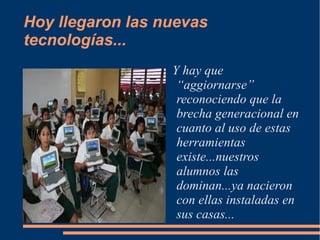 Hoy llegaron las nuevas
tecnologías...
                  Y hay que
                   “aggiornarse”
                   reconociendo que la
                   brecha generacional en
                   cuanto al uso de estas
                   herramientas
                   existe...nuestros
                   alumnos las
                   dominan...ya nacieron
                   con ellas instaladas en
                   sus casas...
 