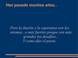 Han pasado muchos años...




  Pero la ilusión y la esperanza son las
  mismas...o más fuertes porque son más
           grandes los desafíos...
          Y como dijo el poeta:
 