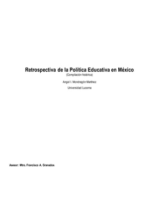 Retrospectiva de la Política Educativa en México 
(Compilación histórica) 
Angel I. Mondragón Martínez 
Universidad Lucerna 
Asesor: Mtro. Francisco A. Granados 
 