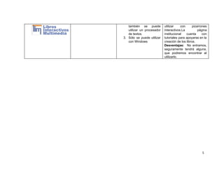 también se puede     
utilizar un procesador     
de textos. 
3. Sólo se puede utilizar       
con Windows 
utilizar con pizarrones     
interactivos.La página   
institucional cuenta con     
tutoriales para apoyarse en la         
creación de los libros. 
Desventajas: ​No entramos,     
seguramente tendrá alguna,     
que podremos encontrar al       
utilizarlo. 
 
5
 