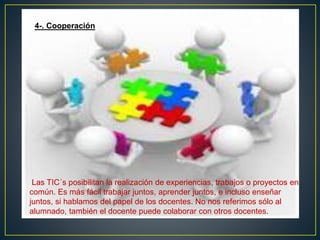 Las TIC´s posibilitan la realización de experiencias, trabajos o proyectos en
común. Es más fácil trabajar juntos, aprender juntos, e incluso enseñar
juntos, si hablamos del papel de los docentes. No nos referimos sólo al
alumnado, también el docente puede colaborar con otros docentes.
4-. Cooperación.
 