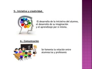 5-. Iniciativa y creatividad.
El desarrollo de la iniciativa del alumno,
el desarrollo de su imaginación
y el aprendizaje por sí mismo.
6-. Comunicación
Se fomenta la relación entre
alumnos/as y profesores
 