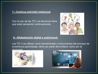 7-. Continua actividad intelectual.
Con el uso de las TIC´s el alumno/a tiene
que estar pensando continuamente.
8-. Alfabetización digital y audiovisual.
Las TIC´s se utilizan como herramientas e instrumentos del proceso de
enseñanza-aprendizaje, tanto por parte del profesor como por el
alumnado.
 