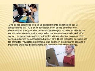 Uno de los colectivos que se ve especialmente beneficiado por la
aplicación de las TIC´s en la educación es el de las personas con
discapacidad y es que, si el desarrollo tecnológico no tiene en cuenta las
necesidades de este sector, se pueden dar nuevas formas de exclusión
social. Las personas ciegas o deficientes visuales tienen, como es obvio,
serios problemas de accesibilidad a las TIC´s. Dicha dificultad se suple con
los llamados “revisores de pantalla” que permiten interpretar la pantalla a
través de una línea Braille añadida al teclado y un sistema de voz.
 