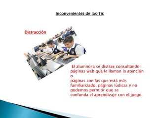 Inconvenientes de las Tic
Distracción
El alumno/a se distrae consultando
páginas web que le llaman la atención
o
páginas con las que está más
familiarizado, páginas lúdicas y no
podemos permitir que se
confunda el aprendizaje con el juego.
 