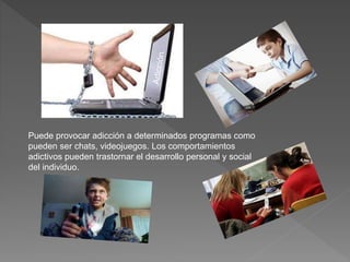 Puede provocar adicción a determinados programas como
pueden ser chats, videojuegos. Los comportamientos
adictivos pueden trastornar el desarrollo personal y social
del individuo.
 