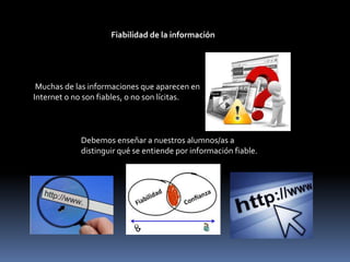 Fiabilidad de la información
Muchas de las informaciones que aparecen en
Internet o no son fiables, o no son lícitas.
Debemos enseñar a nuestros alumnos/as a
distinguir qué se entiende por información fiable.
 