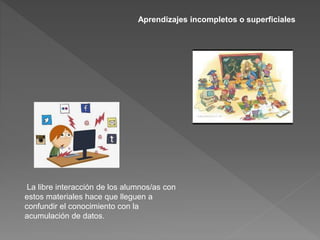 Aprendizajes incompletos o superficiales
La libre interacción de los alumnos/as con
estos materiales hace que lleguen a
confundir el conocimiento con la
acumulación de datos.
 