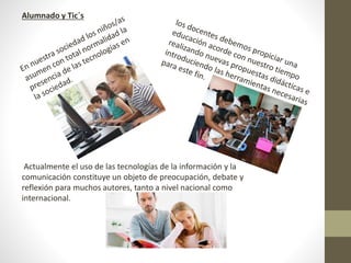Alumnado y Tic´s
Actualmente el uso de las tecnologías de la información y la
comunicación constituye un objeto de preocupación, debate y
reflexión para muchos autores, tanto a nivel nacional como
internacional.
 