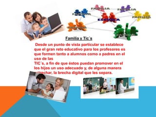 Familia y Tic´s
Desde un punto de vista particular se establece
que el gran reto educativo para los profesores es
que formen tanto a alumnos como a padres en el
uso de las
TIC´s, a fin de que éstos puedan promover en el
los hijos un uso adecuado y, de alguna manera
estrechar, la brecha digital que les separa.
 