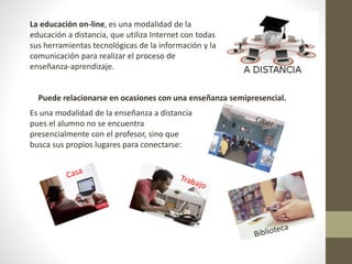La educación on-line, es una modalidad de la
educación a distancia, que utiliza Internet con todas
sus herramientas tecnológicas de la información y la
comunicación para realizar el proceso de
enseñanza-aprendizaje.
Puede relacionarse en ocasiones con una enseñanza semipresencial.
Es una modalidad de la enseñanza a distancia
pues el alumno no se encuentra
presencialmente con el profesor, sino que
busca sus propios lugares para conectarse:
 