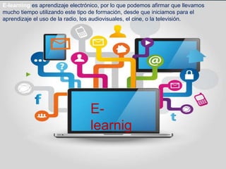 E-learning es aprendizaje electrónico, por lo que podemos afirmar que llevamos
mucho tiempo utilizando este tipo de formación, desde que iniciamos para el
aprendizaje el uso de la radio, los audiovisuales, el cine, o la televisión.
E-
learnig
 