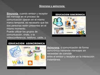 Sincrona y asíncrona
Sincronía, cuando emisor y receptor
del mensaje en el proceso de
comunicación operan en el mismo
marco temporal, es necesario que las
dos personas estén presentes en el
mismo momento.
Puede utilizar los grupos de
comunicación, chats, o la
videoconferencia, teléfono, cable, y
cualquier otra línea digital.
Asíncrona, o comunicación de forma
asincrónica transmite mensajes sin
necesidad de coincidir
entre el emisor y receptor en la interacción
instantánea.
 