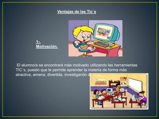 Ventajas de las Tic´s
El alumno/a se encontrará más motivado utilizando las herramientas
TIC´s, puesto que le permite aprender la materia de forma más
atractiva, amena, divertida, investigando de una forma sencilla.
1-.
Motivación.
 