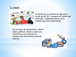 2-. Interés
El interés por la materia es algo que a
través de las TIC´s aumenta el interés del
alumnado, indiferentemente de la
materia que esté impartiendo.
Los recursos de animaciones, vídeos,
audio, gráficos, textos y ejercicios
interactivos que refuerzan la
comprensión multimedia presentes en
Internet.
 