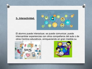 3-. Interactividad.
El alumno puede interactuar, se puede comunicar, puede
intercambiar experiencias con otros compañeros del aula o de
otros Centros educativos, enriqueciendo en gran medida su
aprendizaje.
 