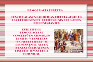 DEMOCRACIA DIRECTA

LOS CIUDADANOS PARTICIPAN DIRECTAMENTE EN
LAS DECISIONES DEL GOBIERNO, SIN QUE MEDIEN
             REPRESENTANTES

       ESTE TIPO DE
      DEMOCRACIA SE
 CONCRETÓ EN ATENAS, EN
   EL SIGLO V DONDE LOS
   “HOMBRES LIBRES” SE
   REUNÍAN EN EL ÁGORA
  (PLAZA PÚBLICA) PARA
  DISCUTIR TEMAS DE LA
        COMUNIDAD
 