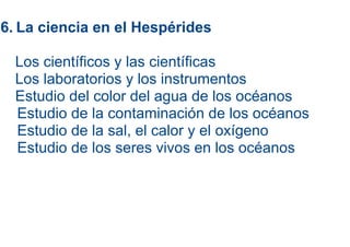 6. La ciencia en el Hespérides

  Los científicos y las científicas
  Los laboratorios y los instrumentos
  Estudio del color del agua de los océanos
  Estudio de la contaminación de los océanos
  Estudio de la sal, el calor y el oxígeno
  Estudio de los seres vivos en los océanos
 