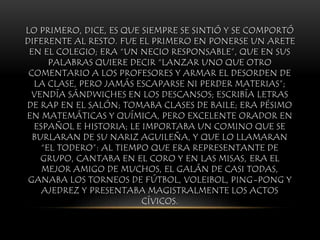 LO PRIMERO, DICE, ES QUE SIEMPRE SE SINTIÓ Y SE COMPORTÓ
DIFERENTE AL RESTO. FUE EL PRIMERO EN PONERSE UN ARETE
EN EL COLEGIO; ERA “UN NECIO RESPONSABLE”, QUE EN SUS
PALABRAS QUIERE DECIR “LANZAR UNO QUE OTRO
COMENTARIO A LOS PROFESORES Y ARMAR EL DESORDEN DE
LA CLASE, PERO JAMÁS ESCAPARSE NI PERDER MATERIAS”;
VENDÍA SÁNDWICHES EN LOS DESCANSOS; ESCRIBÍA LETRAS
DE RAP EN EL SALÓN; TOMABA CLASES DE BAILE; ERA PÉSIMO
EN MATEMÁTICAS Y QUÍMICA, PERO EXCELENTE ORADOR EN
ESPAÑOL E HISTORIA; LE IMPORTABA UN COMINO QUE SE
BURLARAN DE SU NARIZ AGUILEÑA, Y QUE LO LLAMARAN
“EL TODERO”: AL TIEMPO QUE ERA REPRESENTANTE DE
GRUPO, CANTABA EN EL CORO Y EN LAS MISAS, ERA EL
MEJOR AMIGO DE MUCHOS, EL GALÁN DE CASI TODAS,
GANABA LOS TORNEOS DE FÚTBOL, VOLEIBOL, PING-PONG Y
AJEDREZ Y PRESENTABA MAGISTRALMENTE LOS ACTOS
CÍVICOS.
 