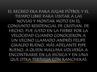 EL RECREO ERA PARA JUGAR FÚTBOL Y EL
TIEMPO LIBRE PARA VISITAR A LAS
NOVIAS Y MONTAR MOTO EN EL
CONJUNTO RESIDENCIAL DE CRISTIAN. DE
HECHO, FUE JUSTO EN LA FIEBRE POR LA
VELOCIDAD CUANDO CONOCIERON A
UN VECINO LLAMADO ANDRÉS FELIPE
GIRALDO BUENO, MÁS ADELANTE PIPE
BUENO, A QUIEN MALUMA VOLVERÍA A
ENCONTRARSE EN LA MÚSICA Y EN UNA
QUE OTRA TERTULIA CON RANCHERAS
 