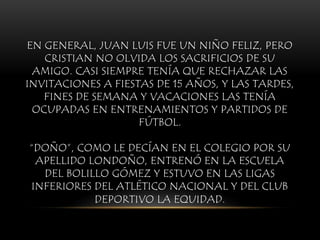 EN GENERAL, JUAN LUIS FUE UN NIÑO FELIZ, PERO
CRISTIAN NO OLVIDA LOS SACRIFICIOS DE SU
AMIGO. CASI SIEMPRE TENÍA QUE RECHAZAR LAS
INVITACIONES A FIESTAS DE 15 AÑOS, Y LAS TARDES,
FINES DE SEMANA Y VACACIONES LAS TENÍA
OCUPADAS EN ENTRENAMIENTOS Y PARTIDOS DE
FÚTBOL.
“DOÑO”, COMO LE DECÍAN EN EL COLEGIO POR SU
APELLIDO LONDOÑO, ENTRENÓ EN LA ESCUELA
DEL BOLILLO GÓMEZ Y ESTUVO EN LAS LIGAS
INFERIORES DEL ATLÉTICO NACIONAL Y DEL CLUB
DEPORTIVO LA EQUIDAD.
 