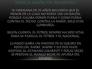 ENTRE EL BALÓN Y EL MICRÓFONO
SU HERMANA DE 25 AÑOS RECUERDA QUE EL
MENOR DE LA CASA NO PODÍA VER UN BALÓN,
PORQUE JUGABA DONDE FUERA Y COMO FUERA:
CONTRA EL TECHO, CONTRA LA PARED, SOLO O EN
COMPAÑÍA.
SEGÚN CUENTA, EL FÚTBOL SIEMPRE HA SIDO VITAL
PARA SU FAMILIA; EL FÚTBOL Y EL NACIONAL.
CUANDO HABÍA UN PARTIDO DE SU EQUIPO EN
MEDELLÍN, PADRE, MADRE Y SUS DOS HIJOS
ASISTÍAN AL ATANASIO GIRARDOT Y POCAS VECES
SE PERDÍAN EL MANGO BICHE DE AFUERA DEL
ESTADIO.
 