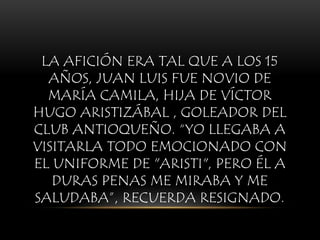 LA AFICIÓN ERA TAL QUE A LOS 15
AÑOS, JUAN LUIS FUE NOVIO DE
MARÍA CAMILA, HIJA DE VÍCTOR
HUGO ARISTIZÁBAL , GOLEADOR DEL
CLUB ANTIOQUEÑO. “YO LLEGABA A
VISITARLA TODO EMOCIONADO CON
EL UNIFORME DE "ARISTI", PERO ÉL A
DURAS PENAS ME MIRABA Y ME
SALUDABA”, RECUERDA RESIGNADO.
 