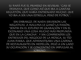 SU PAPÁ FUE EL PRIMERO EN REVIRAR: “CASI SE
DESMAYA, QUE COMO ASÍ QUE IBA A CANTAR
REGUETÓN, QUE HABÍA ENTRENADO MUCHO, QUE
YO IBA A SER UNA ESTRELLA, PERO DE FÚTBOL”.
SIN EMBARGO, DE NADA SIRVIERON LAS
NEGATIVAS. A MALUMA LE GANÓ LA PASIÓN,
“SENTIR EN EL ESTUDIO DE GRABACIÓN Y EN EL
ESCENARIO UNA COSA MUCHO MÁS PROFUNDA
QUE EN LA CANCHA”, Y SIN COMPRENDER LOS
ENTRESIJOS DEL NEGOCIO DE LA MÚSICA, SU TÍO
JUAN PARRA, QUE ADMINISTRABA UNA CADENA
DE RESTAURANTES EN MEDELLÍN, DEJÓ A UN LADO
SU OCUPACIÓN Y SE CONCENTRÓ EN IMPULSAR AL
SOBRINO.
 
