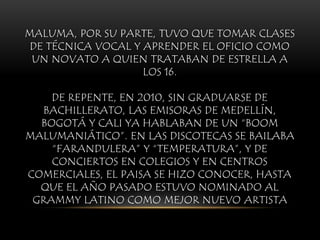 MALUMA, POR SU PARTE, TUVO QUE TOMAR CLASES
DE TÉCNICA VOCAL Y APRENDER EL OFICIO COMO
UN NOVATO A QUIEN TRATABAN DE ESTRELLA A
LOS 16.
DE REPENTE, EN 2010, SIN GRADUARSE DE
BACHILLERATO, LAS EMISORAS DE MEDELLÍN,
BOGOTÁ Y CALI YA HABLABAN DE UN “BOOM
MALUMANIÁTICO”. EN LAS DISCOTECAS SE BAILABA
“FARANDULERA” Y “TEMPERATURA”, Y DE
CONCIERTOS EN COLEGIOS Y EN CENTROS
COMERCIALES, EL PAISA SE HIZO CONOCER, HASTA
QUE EL AÑO PASADO ESTUVO NOMINADO AL
GRAMMY LATINO COMO MEJOR NUEVO ARTISTA
 