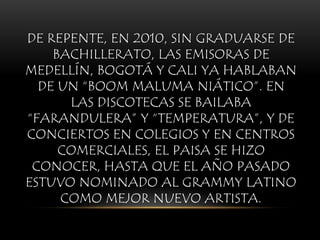 DE REPENTE, EN 2010, SIN GRADUARSE DE
BACHILLERATO, LAS EMISORAS DE
MEDELLÍN, BOGOTÁ Y CALI YA HABLABAN
DE UN “BOOM MALUMA NIÁTICO”. EN
LAS DISCOTECAS SE BAILABA
“FARANDULERA” Y “TEMPERATURA”, Y DE
CONCIERTOS EN COLEGIOS Y EN CENTROS
COMERCIALES, EL PAISA SE HIZO
CONOCER, HASTA QUE EL AÑO PASADO
ESTUVO NOMINADO AL GRAMMY LATINO
COMO MEJOR NUEVO ARTISTA.
 