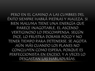 PERO EN EL CAMINO A LAS CUMBRES DEL
ÉXITO SIEMPRE HABRÁ PIEDRAS Y MALEZA. SI
BIEN MALUMA TIENE UNA ENERGÍA QUE
PARECE INAGOTABLE, EL ASCENSO
VERTIGINOSO LO DESCOMPENSA. SEGÚN
DICE, LO FRUSTRA DORMIR POCO Y NO
TENER TIEMPO PARA DETENERSE. SE AGOTA
AÚN MÁS CUANDO LOS PLANES NO
CONCLUYEN COMO ESPERA, PORQUE ES
PERFECCIONISTA EN EXCESO, Y A VECES LO
DESGASTAN LAS HABLADURÍAS.
 