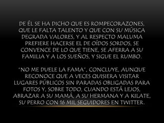DE ÉL SE HA DICHO QUE ES ROMPECORAZONES,
QUE LE FALTA TALENTO Y QUE CON SU MÚSICA
DEGRADA VALORES, Y AL RESPECTO MALUMA
PREFIERE HACERSE EL DE OÍDOS SORDOS, SE
CONVENCE DE LO QUE TIENE, SE AFERRA A SU
FAMILIA Y A LOS SUEÑOS, Y SIGUE EL RUMBO.
“NO ME DUELE LA FAMA”, CONCLUYE, AUNQUE
RECONOCE QUE A VECES QUISIERA VISITAR
LUGARES PÚBLICOS SIN PARADAS OBLIGADAS PARA
FOTOS Y, SOBRE TODO, CUANDO ESTÁ LEJOS,
ABRAZAR A SU MAMÁ, A SU HERMANA Y A KILATE,
SU PERRO CON 16 MIL SEGUIDORES EN TWITTER.
 