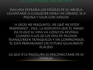 LO QUE PIERDE UN ARTISTA
MALUMA EXTRAÑA LOS FRÍJOLES DE SU ABUELA,
LEVANTARSE A CUALQUIER HORA UN SÁBADO, IR A
PISCINA Y SALIR CON AMIGOS.
“A VECES ME PREGUNTO, ¿DE QUÉ ME ESTOY
PERDIENDO?”, DICE. LA RESPUESTA QUE ÉL MISMO
DA ES QUE SU VIDA VA COMO EN REVERSA:
CUANDO A LOS 20 LOS DÍAS DE MUCHOS
TRANSCURREN TRANQUILOS Y SIN COMPROMISOS,
ÉL ESTÁ PREPARANDO UN FUTURO IGUALMENTE
PLÁCIDO.
LO QUE SÍ LE PREOCUPA ES DESCONECTARSE DE SU
FAMILIA.
 