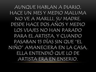 AUNQUE HABLAN A DIARIO,
HACE UN MES Y MEDIO MALUMA
NO VE A MARLLI, SU MADRE.
DESDE HACE DOS AÑOS Y MEDIO
LOS VIAJES NO HAN PARADO
PARA EL ARTISTA, Y CUANDO
PASABAN 15 DÍAS SIN QUE “EL
NIÑO” AMANECIERA EN LA CASA,
ELLA ENTENDIÓ QUE LO DE
ARTISTA ERA EN ENSERIO.
 