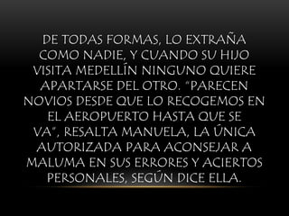 DE TODAS FORMAS, LO EXTRAÑA
COMO NADIE, Y CUANDO SU HIJO
VISITA MEDELLÍN NINGUNO QUIERE
APARTARSE DEL OTRO. “PARECEN
NOVIOS DESDE QUE LO RECOGEMOS EN
EL AEROPUERTO HASTA QUE SE
VA”, RESALTA MANUELA, LA ÚNICA
AUTORIZADA PARA ACONSEJAR A
MALUMA EN SUS ERRORES Y ACIERTOS
PERSONALES, SEGÚN DICE ELLA.
 