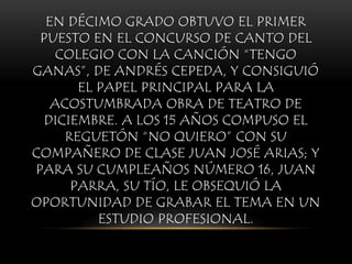 EN DÉCIMO GRADO OBTUVO EL PRIMER
PUESTO EN EL CONCURSO DE CANTO DEL
COLEGIO CON LA CANCIÓN “TENGO
GANAS”, DE ANDRÉS CEPEDA, Y CONSIGUIÓ
EL PAPEL PRINCIPAL PARA LA
ACOSTUMBRADA OBRA DE TEATRO DE
DICIEMBRE. A LOS 15 AÑOS COMPUSO EL
REGUETÓN “NO QUIERO” CON SU
COMPAÑERO DE CLASE JUAN JOSÉ ARIAS; Y
PARA SU CUMPLEAÑOS NÚMERO 16, JUAN
PARRA, SU TÍO, LE OBSEQUIÓ LA
OPORTUNIDAD DE GRABAR EL TEMA EN UN
ESTUDIO PROFESIONAL.
 