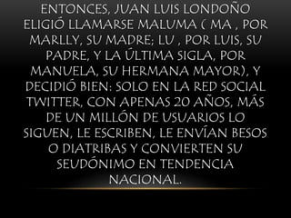 ENTONCES, JUAN LUIS LONDOÑO
ELIGIÓ LLAMARSE MALUMA ( MA , POR
MARLLY, SU MADRE; LU , POR LUIS, SU
PADRE, Y LA ÚLTIMA SIGLA, POR
MANUELA, SU HERMANA MAYOR), Y
DECIDIÓ BIEN: SOLO EN LA RED SOCIAL
TWITTER, CON APENAS 20 AÑOS, MÁS
DE UN MILLÓN DE USUARIOS LO
SIGUEN, LE ESCRIBEN, LE ENVÍAN BESOS
O DIATRIBAS Y CONVIERTEN SU
SEUDÓNIMO EN TENDENCIA
NACIONAL.
 