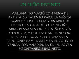 UN NIÑO DISTINTO
MALUMA NO NACIÓ CON VENA DE
ARTISTA. SU TALENTO PARA LA MÚSICA
TAMPOCO ERA EXTRAORDINARIO. DE
HECHO, EN CASA DE LOS LONDOÑO
ARIAS PENSABAN QUE “EL NIÑO” SERÍA
FUTBOLISTA, Y QUE LAS CANCIONES QUE
DE VEZ EN CUANDO ENTONABA EN
REUNIONES FAMILIARES Y EN EL COLEGIO
VENÍAN POR AÑADIDURA EN UN JOVEN
ESPONTÁNEO E INQUIETO.
 
