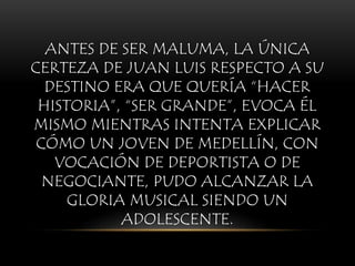 ANTES DE SER MALUMA, LA ÚNICA
CERTEZA DE JUAN LUIS RESPECTO A SU
DESTINO ERA QUE QUERÍA “HACER
HISTORIA”, “SER GRANDE”, EVOCA ÉL
MISMO MIENTRAS INTENTA EXPLICAR
CÓMO UN JOVEN DE MEDELLÍN, CON
VOCACIÓN DE DEPORTISTA O DE
NEGOCIANTE, PUDO ALCANZAR LA
GLORIA MUSICAL SIENDO UN
ADOLESCENTE.
 