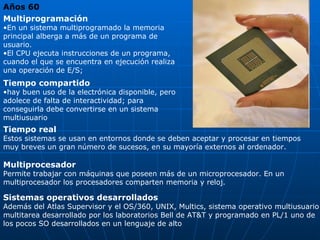 Años 60   Multiprogramación  En un sistema multiprogramado la memoria principal alberga a más de un programa de usuario. El CPU ejecuta instrucciones de un programa, cuando el que se encuentra en ejecución realiza una operación de E/S; Tiempo compartido  hay buen uso de la electrónica disponible, pero adolece de falta de interactividad; para conseguirla debe convertirse en un sistema multiusuario Tiempo real  Estos sistemas se usan en entornos donde se deben aceptar y procesar en tiempos muy breves un gran número de sucesos, en su mayoría externos al ordenador. Multiprocesador  Permite trabajar con máquinas que poseen más de un microprocesador. En un multiprocesador los procesadores comparten memoria y reloj. Sistemas operativos desarrollados  Además del Atlas Supervisor y el OS/360, UNIX, Multics, sistema operativo multiusuario  multitarea desarrollado por los laboratorios Bell de AT&T y programado en PL/1 uno de los pocos SO desarrollados en un lenguaje de alto 