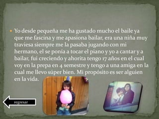  Yo desde pequeña me ha gustado mucho el baile ya
que me fascina y me apasiona bailar, era una niña muy
traviesa siempre me la pasaba jugando con mi
hermano, el se ponía a tocar el piano y yo a cantar y a
bailar, fui creciendo y ahorita tengo 17 años en el cual
voy en la prepa en 4 semestre y tengo a una amiga en la
cual me llevo súper bien. Mi propósito es ser alguien
en la vida.
regresar
 