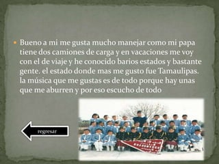  Bueno a mi me gusta mucho manejar como mi papa
tiene dos camiones de carga y en vacaciones me voy
con el de viaje y he conocido barios estados y bastante
gente. el estado donde mas me gusto fue Tamaulipas.
la música que me gustas es de todo porque hay unas
que me aburren y por eso escucho de todo
regresar
 