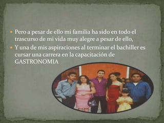  Pero a pesar de ello mi familia ha sido en todo el
trascurso de mi vida muy alegre a pesar de ello,
 Y una de mis aspiraciones al terminar el bachiller es
cursar una carrera en la capacitación de
GASTRONOMIA
 