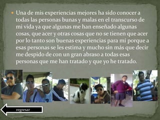  Una de mis experiencias mejores ha sido conocer a
todas las personas bunas y malas en el transcurso de
mi vida ya que algunas me han enseñado algunas
cosas, que acer y otras cosas que no se tienen que acer
por lo tanto son buenas experiencias para mí porque a
esas personas se les estima y mucho sin más que decir
me despido de con un gran abraso a todas esas
personas que me han tratado y que yo he tratado.
regresar
 