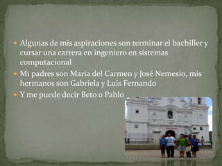  Algunas de mis aspiraciones son terminar el bachiller y
cursar una carrera en ingeniero en sistemas
computacional
 Mi padres son María del Carmen y José Nemesio, mis
hermanos son Gabriela y Luis Fernando
 Y me puede decir Beto o Pablo
 
