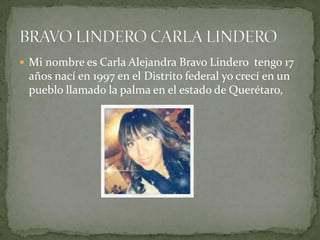  Mi nombre es Carla Alejandra Bravo Lindero tengo 17
años nací en 1997 en el Distrito federal yo crecí en un
pueblo llamado la palma en el estado de Querétaro,
 