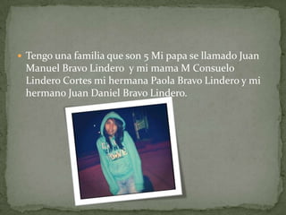  Tengo una familia que son 5 Mi papa se llamado Juan
Manuel Bravo Lindero y mi mama M Consuelo
Lindero Cortes mi hermana Paola Bravo Lindero y mi
hermano Juan Daniel Bravo Lindero.
 