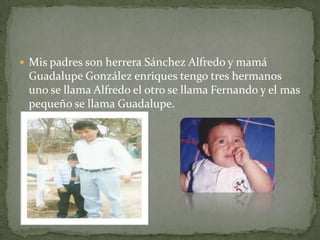 Mis padres son herrera Sánchez Alfredo y mamá
Guadalupe González enriques tengo tres hermanos
uno se llama Alfredo el otro se llama Fernando y el mas
pequeño se llama Guadalupe.
 